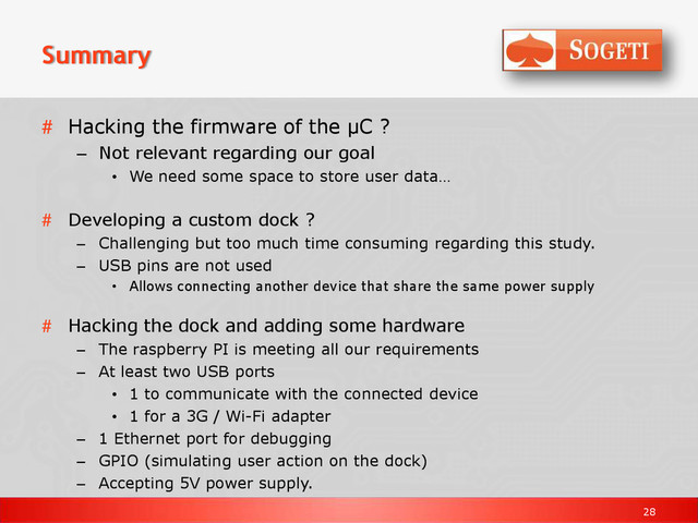 28
Summary
# Hacking the firmware of the µC ?
– Not relevant regarding our goal
• We need some space to store user data…
# Developing a custom dock ?
– Challenging but too much time consuming regarding this study.
– USB pins are not used
• Allows connecting another device that share the same power supply
# Hacking the dock and adding some hardware
– The raspberry PI is meeting all our requirements
– At least two USB ports
• 1 to communicate with the connected device
• 1 for a 3G / Wi-Fi adapter
– 1 Ethernet port for debugging
– GPIO (simulating user action on the dock)
– Accepting 5V power supply.
