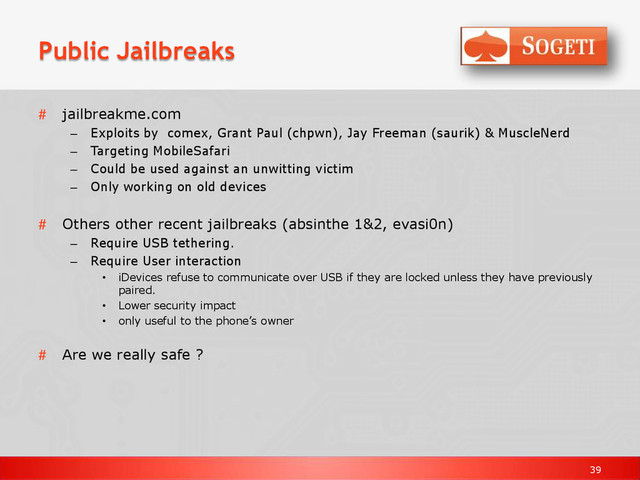 39
Public Jailbreaks
# jailbreakme.com
– Exploits by comex, Grant Paul (chpwn), Jay Freeman (saurik) & MuscleNerd
– Targeting MobileSafari
– Could be used against an unwitting victim
– Only working on old devices
# Others other recent jailbreaks (absinthe 1&2, evasi0n)
– Require USB tethering.
– Require User interaction
• iDevices refuse to communicate over USB if they are locked unless they have previously
paired.
• Lower security impact
• only useful to the phone’s owner
# Are we really safe ?
