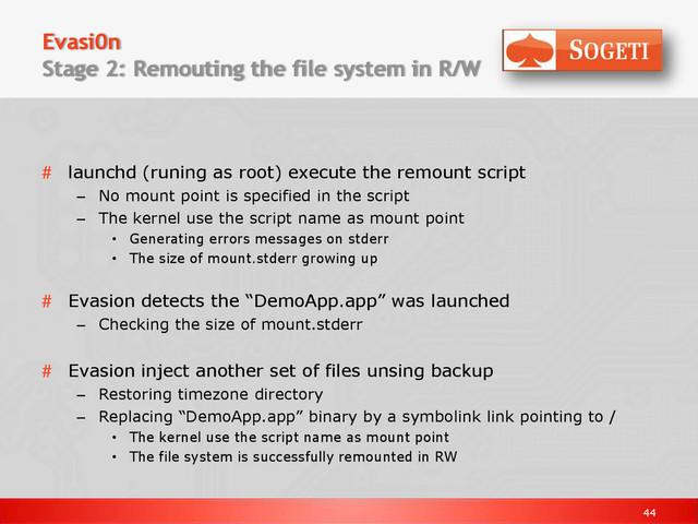 44
Evasi0n
Stage 2: Remouting the file system in R/W
# launchd (runing as root) execute the remount script
– No mount point is specified in the script
– The kernel use the script name as mount point
• Generating errors messages on stderr
• The size of mount.stderr growing up
# Evasion detects the “DemoApp.app” was launched
– Checking the size of mount.stderr
# Evasion inject another set of files unsing backup
– Restoring timezone directory
– Replacing “DemoApp.app” binary by a symbolink link pointing to /
• The kernel use the script name as mount point
• The file system is successfully remounted in RW
