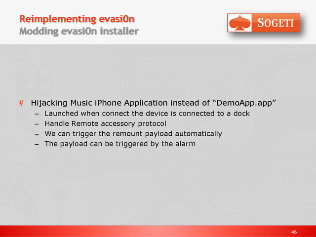 46
Reimplementing evasi0n
Modding evasi0n installer
# Hijacking Music iPhone Application instead of “DemoApp.app”
– Launched when connect the device is connected to a dock
– Handle Remote accessory protocol
– We can trigger the remount payload automatically
– The payload can be triggered by the alarm

