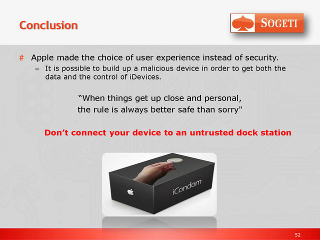 52
Conclusion
# Apple made the choice of user experience instead of security.
– It is possible to build up a malicious device in order to get both the
data and the control of iDevices.
“When things get up close and personal,
the rule is always better safe than sorry"
Don’t connect your device to an untrusted dock station
