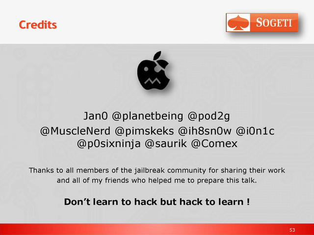 53
Credits
Jan0 @planetbeing @pod2g
@MuscleNerd @pimskeks @ih8sn0w @i0n1c
@p0sixninja @saurik @Comex
Thanks to all members of the jailbreak community for sharing their work
and all of my friends who helped me to prepare this talk.
Don’t learn to hack but hack to learn !
