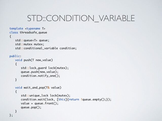 STD::CONDITION_VARIABLE
template 
class threadsafe_queu
e

{

std::queue queue
;

std::mutex mutex
;

std::conditional_variable condition
;

public
:

void push(T new_value
)

{

std::lock_guard lock(mutex)
;

queue.push(new_value)
;

condition.notify_one()
;

}

void wait_and_pop(T& value
)

{

std::unique_lock lock(mutex)
;

condition.wait(lock, [this]{return !queue.empty();})
;

value = queue.front()
;

queue.pop()
;

}

};
