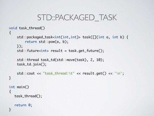 STD::PACKAGED_TASK
void task_thread(
)

{

std::packaged_task task([](int a, int b)
{

return std::pow(a, b);
 

})
;

std::future result = task.get_future()
;

 

std::thread task_td(std::move(task), 2, 10)
;

task_td.join()
;

 

std::cout << "task_thread:\t" << result.get() << '\n'
;

}

int main(
)

{

task_thread()
;

return 0
;

}
