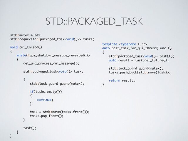 STD::PACKAGED_TASK
std::mutex mutex
;

std::deque> tasks
;

void gui_thread(
)

{

while(!gui_shutdown_message_reveiced()
)

{

get_and_process_gui_message()
;

std::packaged_task task
;

{

std::lock_guard guard(mutex)
;

if(tasks.empty()
)

{

continue
;

}

task = std::move(tasks.front())
;

tasks.pop_front()
;

}

task()
;

}

}
template 

auto post_task_for_gui_thread(Func f
)

{

std::packaged_task task(f)
;

auto result = task.get_future()
;

std::lock_guard guard(mutex)
;

tasks.push_back(std::move(task))
;

return result
;

}
