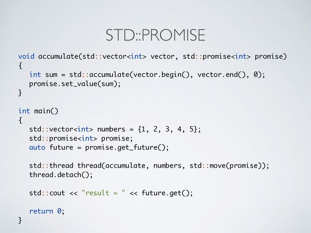 STD::PROMISE
void accumulate(std::vector vector, std::promise promise
)

{

int sum = std::accumulate(vector.begin(), vector.end(), 0)
;

promise.set_value(sum)
;

}
int main(
)

{

std::vector numbers = {1, 2, 3, 4, 5}
;

std::promise promise
;

auto future = promise.get_future()
;

std::thread thread(accumulate, numbers, std::move(promise))
;

thread.detach()
;

std::cout << "result = " << future.get()
;

return 0
;

}
