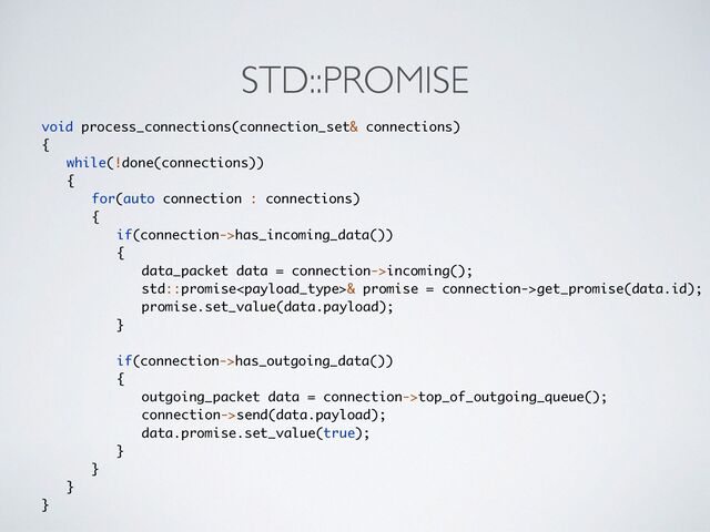 STD::PROMISE
void process_connections(connection_set& connections
)

{

while(!done(connections)
)

{

for(auto connection : connections
)

{

if(connection->has_incoming_data()
)

{

data_packet data = connection->incoming()
;

std::promise& promise = connection->get_promise(data.id)
;

promise.set_value(data.payload)
;

}

if(connection->has_outgoing_data()
)

{

outgoing_packet data = connection->top_of_outgoing_queue()
;

connection->send(data.payload)
;

data.promise.set_value(true)
;

}

}

}

}
