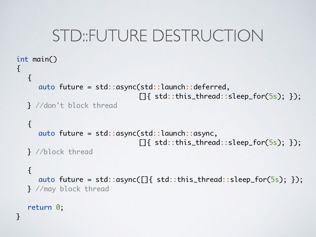 STD::FUTURE DESTRUCTION
int main()
{
 {

auto future = std::async(std::launch::deferred,
 

[]{ std::this_thread::sleep_for(5s); })
;

} //don't block thread
{

auto future = std::async(std::launch::async,
 

[]{ std::this_thread::sleep_for(5s); })
;

} //block thread
{

auto future = std::async([]{ std::this_thread::sleep_for(5s); })
;

} //may block thread
return 0
;

}
