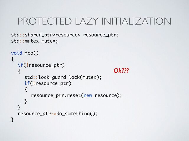 PROTECTED LAZY INITIALIZATION
std::shared_ptr resource_ptr;
std::mutex mutex
;

void foo(
)

{

if(!resource_ptr
)

{

std::lock_guard lock(mutex)
;

if(!resource_ptr
)

{

resource_ptr.reset(new resource)
;

}

}

resource_ptr->do_something()
;

}
Ok???
