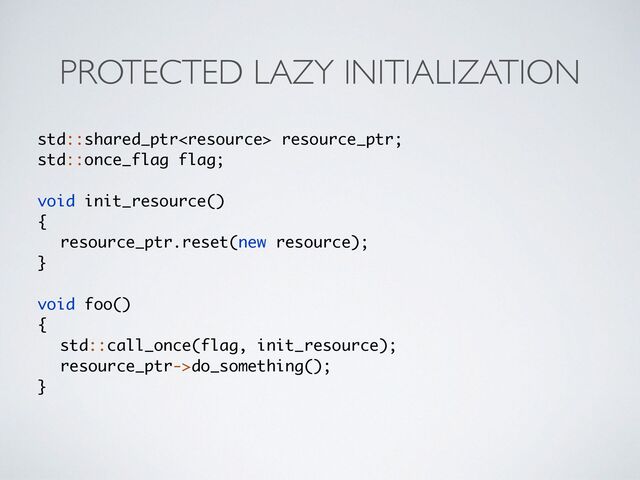PROTECTED LAZY INITIALIZATION
std::shared_ptr resource_ptr;
std::once_flag flag
;

void init_resource(
)

{

resource_ptr.reset(new resource)
;	

}

void foo(
)

{

std::call_once(flag, init_resource)
;

resource_ptr->do_something()
;

}
