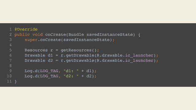 1 @Override
2 public void onCreate(Bundle savedInstanceState) {
3 super.onCreate(savedInstanceState);
4
5 Resources r = getResources();
6 Drawable d1 = r.getDrawable(R.drawable.ic_launcher);
7 Drawable d2 = r.getDrawable(R.drawable.ic_launcher);
8
9 Log.d(LOG_TAG, "d1: " + d1);
10 Log.d(LOG_TAG, "d2: " + d2);
11 }
