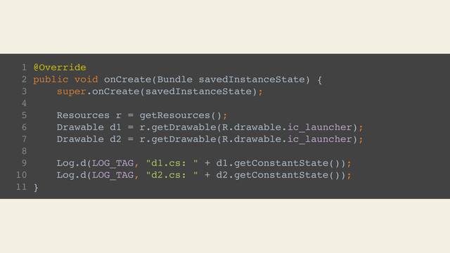 1 @Override
2 public void onCreate(Bundle savedInstanceState) {
3 super.onCreate(savedInstanceState);
4
5 Resources r = getResources();
6 Drawable d1 = r.getDrawable(R.drawable.ic_launcher);
7 Drawable d2 = r.getDrawable(R.drawable.ic_launcher);
8
9 Log.d(LOG_TAG, "d1.cs: " + d1.getConstantState());
10 Log.d(LOG_TAG, "d2.cs: " + d2.getConstantState());
11 }
