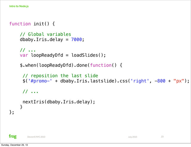 July 2013
Devcon5 NYC 2013
Intro to Node.js
23
function init() {
// Global variables
dbaby.Iris.delay = 7000;
// ...
var loopReadyDfd = loadSlides();
$.when(loopReadyDfd).done(function() {
// reposition the last slide
$('#promo-' + dbaby.Iris.lastslide).css('right', -800 + "px");
// ...
nextIris(dbaby.Iris.delay);!
}
};
Sunday, December 29, 13
