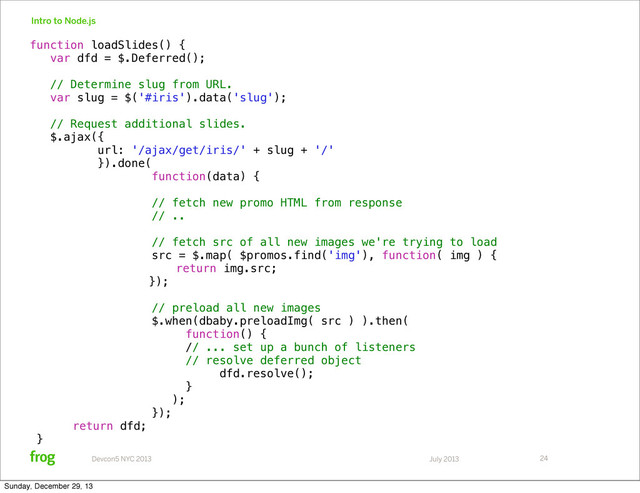 July 2013
Devcon5 NYC 2013
Intro to Node.js
24
function loadSlides() {
var dfd = $.Deferred();
// Determine slug from URL.
var slug = $('#iris').data('slug');
// Request additional slides.
$.ajax({
url: '/ajax/get/iris/' + slug + '/'
}).done(
function(data) {
// fetch new promo HTML from response
// ..
// fetch src of all new images we're trying to load
src = $.map( $promos.find('img'), function( img ) {
return img.src;
});
// preload all new images
$.when(dbaby.preloadImg( src ) ).then(
function() {
// ... set up a bunch of listeners
// resolve deferred object
dfd.resolve();
}
);
});
return dfd;
}
Sunday, December 29, 13
