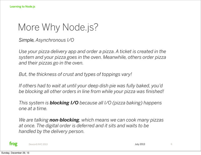 July 2013
Devcon5 NYC 2013
Learning to Node.js
Simple, Asynchronous I/O
Use your pizza delivery app and order a pizza. A ticket is created in the
system and your pizza goes in the oven. Meanwhile, others order pizza
and their pizzas go in the oven.
But, the thickness of crust and types of toppings vary!
If others had to wait at until your deep dish pie was fully baked, you’d
be blocking all other orders in line from while your pizza was ﬁnished!
This system is blocking I/O because all I/O (pizza baking) happens
one at a time.
We are talking non-blocking, which means we can cook many pizzas
at once. The digital order is deferred and it sits and waits to be
handled by the delivery person.
6
More Why Node.js?
Sunday, December 29, 13
