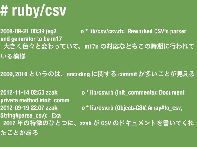 # ruby/csv
2008-09-21 00:39 jeg2 o * lib/csv/csv.rb: Reworked CSV's parser
and generator to be m17
େ͖͘৭ʑͱมΘ͍ͬͯͯɺm17n ͷରԠͳͲ΋͜ͷ࣌ظʹߦΘΕͯ
͍Δ໛༷
2009, 2010 ͱ͍͏ͷ͸ɺencoding ʹؔ͢Δ commit ͕ଟ͍͜ͱ͕ݟ͑Δ
2012-11-14 02:53 zzak o * lib/csv.rb (init_comments): Document
private method #init_comm
2012-09-19 22:07 zzak o * lib/csv.rb (Object#CSV, Array#to_csv,
String#parse_csv): Exa
2012 ೥ͷಛ௃ͷͻͱͭʹɺzzak ͕ CSV ͷυΩϡϝϯτΛॻ͍ͯ͘Ε
ͨ͜ͱ͕͋Δ

