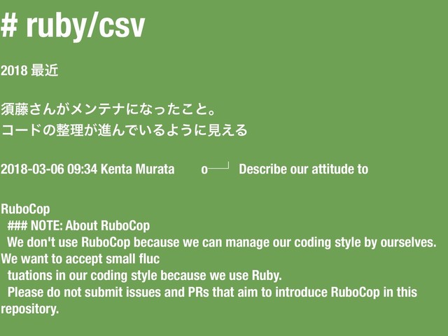 # ruby/csv
2018 ࠷ۙ
ਢ౻͞Μ͕ϝϯςφʹͳͬͨ͜ͱɻ
ίʔυͷ੔ཧ͕ਐΜͰ͍ΔΑ͏ʹݟ͑Δ
2018-03-06 09:34 Kenta Murata oᴷᵏ Describe our attitude to
RuboCop
### NOTE: About RuboCop
We don't use RuboCop because we can manage our coding style by ourselves.
We want to accept small ﬂuc
tuations in our coding style because we use Ruby.
Please do not submit issues and PRs that aim to introduce RuboCop in this
repository.
