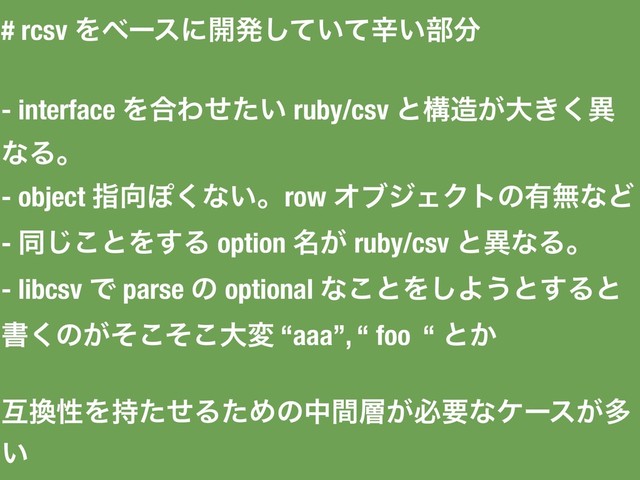# rcsv Λϕʔεʹ։ൃ͍ͯͯ͠ਏ͍෦෼
- interface Λ߹Θ͍ͤͨ ruby/csv ͱߏ଄͕େ͖͘ҟ
ͳΔɻ
- object ࢦ޲Ά͘ͳ͍ɻrow ΦϒδΣΫτͷ༗ແͳͲ
- ಉ͜͡ͱΛ͢Δ option ໊͕ ruby/csv ͱҟͳΔɻ
- libcsv Ͱ parse ͷ optional ͳ͜ͱΛ͠Α͏ͱ͢Δͱ
ॻ͘ͷ͕ͦͦ͜͜େม “aaa”, “ foo “ ͱ͔
ޓ׵ੑΛ࣋ͨͤΔͨΊͷதؒ૚͕ඞཁͳέʔε͕ଟ
͍
