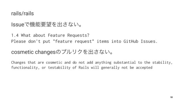 rails/rails
IssueͰػೳཁ๬Λग़͞ͳ͍ɻ
1.4 What about Feature Requests?
Please don't put "feature request" items into GitHub Issues.
cosmetic changesͷϓϧϦΫΛग़͞ͳ͍ɻ
Changes that are cosmetic and do not add anything substantial to the stability,
functionality, or testability of Rails will generally not be accepted
18
