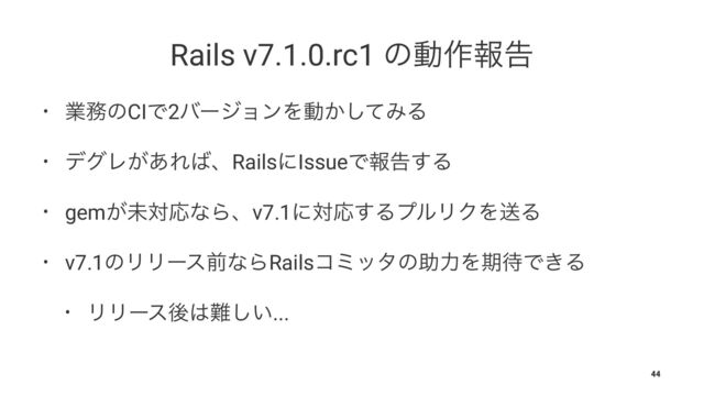 Rails v7.1.0.rc1 ͷಈ࡞ใࠂ
• ۀ຿ͷCIͰ2όʔδϣϯΛಈ͔ͯ͠ΈΔ
• σάϨ͕͋Ε͹ɺRailsʹIssueͰใࠂ͢Δ
• gem͕ະରԠͳΒɺv7.1ʹରԠ͢ΔϓϧϦΫΛૹΔ
• v7.1ͷϦϦʔεલͳΒRailsίϛολͷॿྗΛظ଴Ͱ͖Δ
• ϦϦʔεޙ͸೉͍͠...
44
