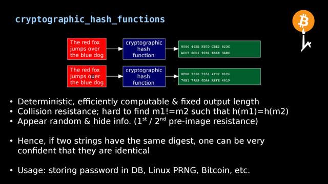 cryptographic_hash_functions
• Deterministic, efficiently computable & fixed output length
• Collision resistance; hard to find m1!=m2 such that h(m1)=h(m2)
• Appear random & hide info. (1st / 2nd pre-image resistance)
• Hence, if two strings have the same digest, one can be very
confident that they are identical
• Usage: storing password in DB, Linux PRNG, Bitcoin, etc.
