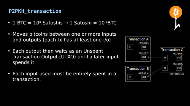 P2PKH_transaction
• 1 BTC = 108 Satoshis → 1 Satoshi = 10-8BTC
• Moves bitcoins between one or more inputs
and outputs (each tx has at least one i/o)
• Each output then waits as an Unspent
Transaction Output (UTXO) until a later input
spends it
• Each input used must be entirely spent in a
transaction.
