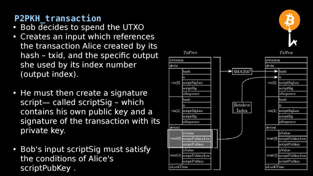 P2PKH_transaction
• Bob decides to spend the UTXO
• Creates an input which references
the transaction Alice created by its
hash – txid, and the specific output
she used by its index number
(output index).
• He must then create a signature
script— called scriptSig – which
contains his own public key and a
signature of the transaction with its
private key.
• Bob's input scriptSig must satisfy
the conditions of Alice's
scriptPubKey .
