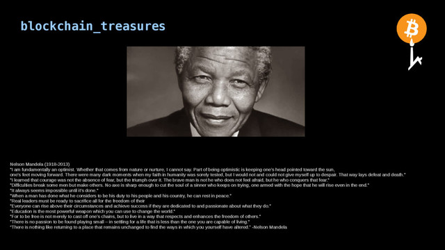 blockchain_treasures
Nelson Mandela (1918-2013)
"I am fundamentally an optimist. Whether that comes from nature or nurture, I cannot say. Part of being optimistic is keeping one’s head pointed toward the sun,
one’s feet moving forward. There were many dark moments when my faith in humanity was sorely tested, but I would not and could not give myself up to despair. That way lays defeat and death."
"I learned that courage was not the absence of fear, but the triumph over it. The brave man is not he who does not feel afraid, but he who conquers that fear."
"Difficulties break some men but make others. No axe is sharp enough to cut the soul of a sinner who keeps on trying, one armed with the hope that he will rise even in the end."
"It always seems impossible until it’s done."
"When a man has done what he considers to be his duty to his people and his country, he can rest in peace."
"Real leaders must be ready to sacrifice all for the freedom of their
"Everyone can rise above their circumstances and achieve success if they are dedicated to and passionate about what they do."
"Education is the most powerful weapon which you can use to change the world."
"For to be free is not merely to cast off one’s chains, but to live in a way that respects and enhances the freedom of others."
"There is no passion to be found playing small – in settling for a life that is less than the one you are capable of living."
“There is nothing like returning to a place that remains unchanged to find the ways in which you yourself have altered.” -Nelson Mandela
