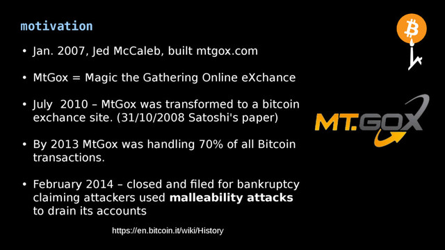 motivation
• Jan. 2007, Jed McCaleb, built mtgox.com
• MtGox = Magic the Gathering Online eXchance
• July 2010 – MtGox was transformed to a bitcoin
exchance site. (31/10/2008 Satoshi's paper)
• By 2013 MtGox was handling 70% of all Bitcoin
transactions.
• February 2014 – closed and filed for bankruptcy
claiming attackers used malleability attacks
to drain its accounts
https://en.bitcoin.it/wiki/History
