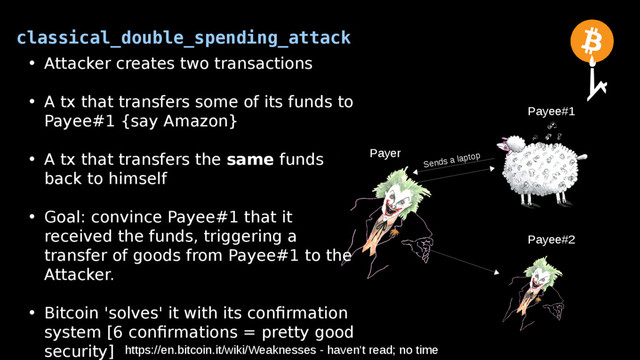 classical_double_spending_attack
Payer
Payee#2
Payee#1
• Attacker creates two transactions
• A tx that transfers some of its funds to
Payee#1 {say Amazon}
• A tx that transfers the same funds
back to himself
• Goal: convince Payee#1 that it
received the funds, triggering a
transfer of goods from Payee#1 to the
Attacker.
• Bitcoin 'solves' it with its confirmation
system [6 confirmations = pretty good
security] https://en.bitcoin.it/wiki/Weaknesses - haven't read; no time
Sends a laptop

