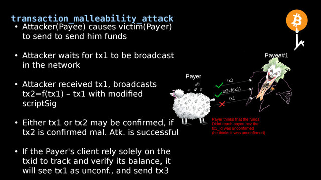 transaction_malleability_attack
Payer
Payee#1
• Attacker(Payee) causes victim(Payer)
to send to send him funds
• Attacker waits for tx1 to be broadcast
in the network
• Attacker received tx1, broadcasts
tx2=f(tx1) – tx1 with modified
scriptSig
• Either tx1 or tx2 may be confirmed, if
tx2 is confirmed mal. Atk. is successful
• If the Payer's client rely solely on the
txid to track and verify its balance, it
will see tx1 as unconf., and send tx3
tx2=f(tx1)
tx1
tx3
Payer thinks that the funds
Didnt reach payee bcz the
tx1_id was unconfirmed
(he thinks it was unconfirmed)
