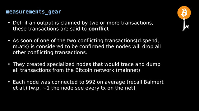 measurements_gear
• Def: if an output is claimed by two or more transactions,
these transactions are said to conflict
• As soon of one of the two conflicting transactions(d.spend,
m.atk) is considered to be confirmed the nodes will drop all
other conflicting transactions.
• They created specialized nodes that would trace and dump
all transactions from the Bitcoin network (mainnet)
• Each node was connected to 992 on average (recall Balmert
et al.) [w.p. ~1 the node see every tx on the net]

