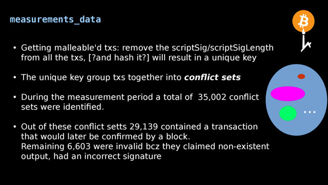 measurements_data
• Getting malleable'd txs: remove the scriptSig/scriptSigLength
from all the txs, [?and hash it?] will result in a unique key
• The unique key group txs together into conflict sets
• During the measurement period a total of 35,002 conflict
sets were identified.
• Out of these conflict setts 29,139 contained a transaction
that would later be confirmed by a block.
Remaining 6,603 were invalid bcz they claimed non-existent
output, had an incorrect signature
...

