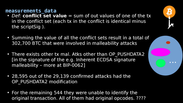 measurements_data
• Def: conflict set value = sum of out values of one of the tx
in the conflict set (each tx in the conflict is identical minus
the scriptSig ).
• Summing the value of all the conflict sets result in a total of
302,700 BTC that were involved in malleability attacks
• There exists other tx mal. Atks other than OP_PUSHDATA2
[in the signature of the e.g. Inherent ECDSA signature
malleability – more at BIP-0062]
• 28,595 out of the 29,139 confirmed attacks had the
OP_PUSHDATA2 modification
• For the remaining 544 they were unable to identify the
original transaction. All of them had original opcodes. ????
...
