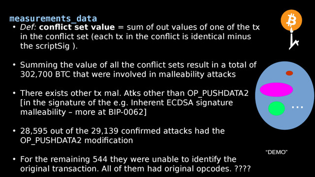 measurements_data
• Def: conflict set value = sum of out values of one of the tx
in the conflict set (each tx in the conflict is identical minus
the scriptSig ).
• Summing the value of all the conflict sets result in a total of
302,700 BTC that were involved in malleability attacks
• There exists other tx mal. Atks other than OP_PUSHDATA2
[in the signature of the e.g. Inherent ECDSA signature
malleability – more at BIP-0062]
• 28,595 out of the 29,139 confirmed attacks had the
OP_PUSHDATA2 modification
• For the remaining 544 they were unable to identify the
original transaction. All of them had original opcodes. ????
...
“DEMO”
