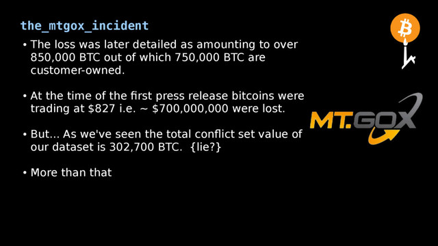 the_mtgox_incident
●
The loss was later detailed as amounting to over
850,000 BTC out of which 750,000 BTC are
customer-owned.
●
At the time of the first press release bitcoins were
trading at $827 i.e. ~ $700,000,000 were lost.
●
But... As we've seen the total conflict set value of
our dataset is 302,700 BTC. {lie?}
●
More than that
