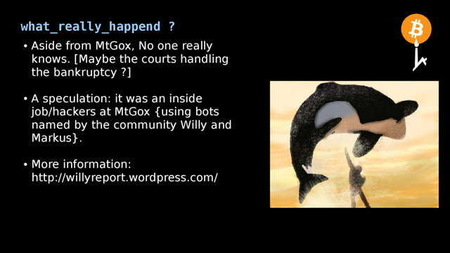 what_really_happend ?
●
Aside from MtGox, No one really
knows. [Maybe the courts handling
the bankruptcy ?]
●
A speculation: it was an inside
job/hackers at MtGox {using bots
named by the community Willy and
Markus}.
●
More information:
http://willyreport.wordpress.com/
