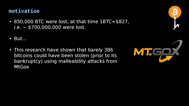 motivation
• 850,000 BTC were lost, at that time 1BTC=$827,
i.e. ~ $700,000,000 were lost.
• But...
• This research have shown that barely 386
bitcoins could have been stolen (prior to its
bankruptcy) using malleability attacks from
MtGox
