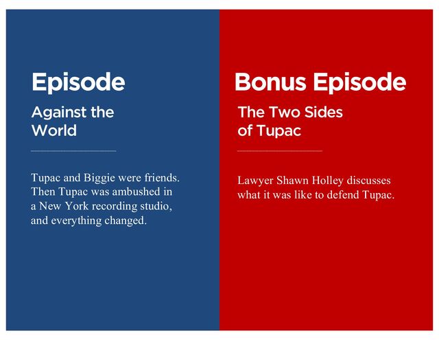 Episode
Against the
World
Tupac and Biggie were friends.
Then Tupac was ambushed in
a New York recording studio,
and everything changed.
Bonus Episode
The Two Sides
of Tupac
Lawyer Shawn Holley discusses
what it was like to defend Tupac.

