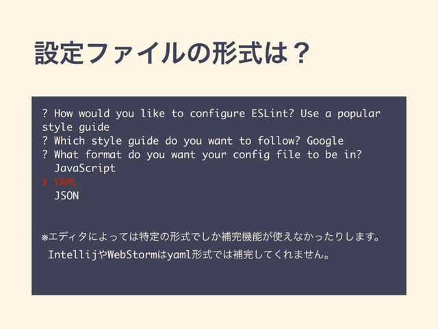 ? How would you like to configure ESLint? Use a popular
style guide
? Which style guide do you want to follow? Google
? What format do you want your config file to be in?
JavaScript
› YAML
JSON
※ΤσΟλʹΑͬͯ͸ಛఆͷܗࣜͰ͔͠ิ׬ػೳ͕࢖͑ͳ͔ͬͨΓ͠·͢ɻ
Intellij΍WebStorm͸yamlܗࣜͰ͸ิ׬ͯ͘͠Ε·ͤΜɻ
ઃఆϑΝΠϧͷܗࣜ͸ʁ
