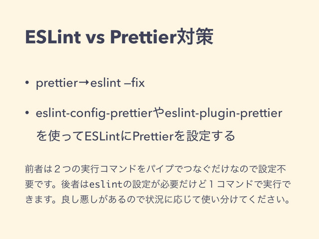 ESLint vs Prettierରࡦ
• prettier→eslint —ﬁx
• eslint-conﬁg-prettier΍eslint-plugin-prettier
Λ࢖ͬͯESLintʹPrettierΛઃఆ͢Δ
લऀ͸̎ͭͷ࣮ߦίϚϯυΛύΠϓͰͭͳ͙͚ͩͳͷͰઃఆෆ
ཁͰ͢ɻޙऀ͸eslintͷઃఆ͕ඞཁ͚ͩͲ̍ίϚϯυͰ࣮ߦͰ
͖·͢ɻྑ͠ѱ͕͋͠ΔͷͰঢ়گʹԠͯ͡࢖͍෼͚͍ͯͩ͘͞ɻ
