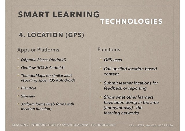 SMART LEARNING
TECHNOLOGIES
SESSION 2: INTRODUCTION TO SMART LEARNING TECHNOLOGIES PEN LISTER, MA MSC MBCS FHEA
DBpedia Places (Android)
Geoﬂow (iOS & Android)
ThunderMaps (or similar alert
reporting apps, iOS & Android)
PlantNet
Skyview
Jotform forms (web forms with
location function)
4. LOCATION (GPS)
Apps or Platforms
GPS uses
Call up/ﬁnd location based
content
Submit learner locations for
feedback or reporting
Show what other learners
have been doing in the area
(anonymously) - the
learning networks
Functions
