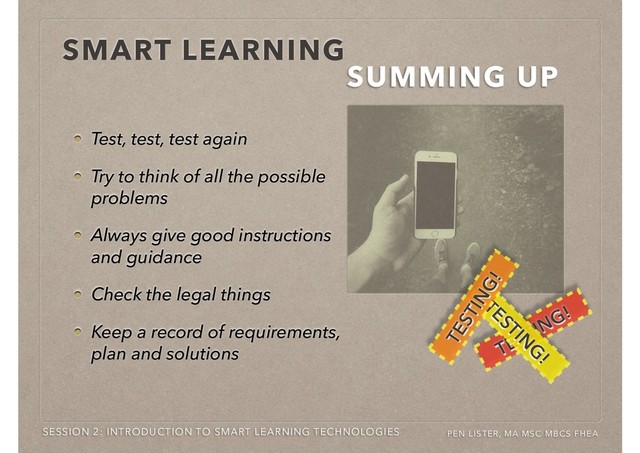 SMART LEARNING
SUMMING UP
SESSION 2: INTRODUCTION TO SMART LEARNING TECHNOLOGIES PEN LISTER, MA MSC MBCS FHEA
TESTING!
TESTING!
TESTIN
G
!
TESTIN
G
!
TESTING!
TESTING!
Test, test, test again
Try to think of all the possible
problems
Always give good instructions
and guidance
Check the legal things
Keep a record of requirements,
plan and solutions
