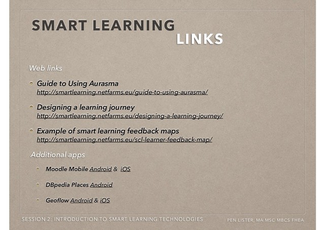 SMART LEARNING
LINKS
SESSION 2: INTRODUCTION TO SMART LEARNING TECHNOLOGIES PEN LISTER, MA MSC MBCS FHEA
Guide to Using Aurasma  
http://smartlearning.netfarms.eu/guide-to-using-aurasma/
Designing a learning journey  
http://smartlearning.netfarms.eu/designing-a-learning-journey/
Example of smart learning feedback maps  
http://smartlearning.netfarms.eu/scl-learner-feedback-map/
Web links
Moodle Mobile Android & iOS
DBpedia Places Android
Geoﬂow Android & iOS
Additional apps
