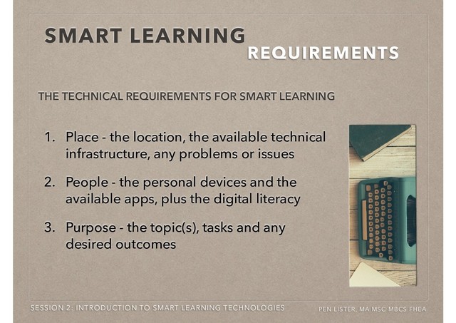 THE TECHNICAL REQUIREMENTS FOR SMART LEARNING
SMART LEARNING
REQUIREMENTS
SESSION 2: INTRODUCTION TO SMART LEARNING TECHNOLOGIES PEN LISTER, MA MSC MBCS FHEA
1. Place - the location, the available technical
infrastructure, any problems or issues
2. People - the personal devices and the
available apps, plus the digital literacy
3. Purpose - the topic(s), tasks and any
desired outcomes
