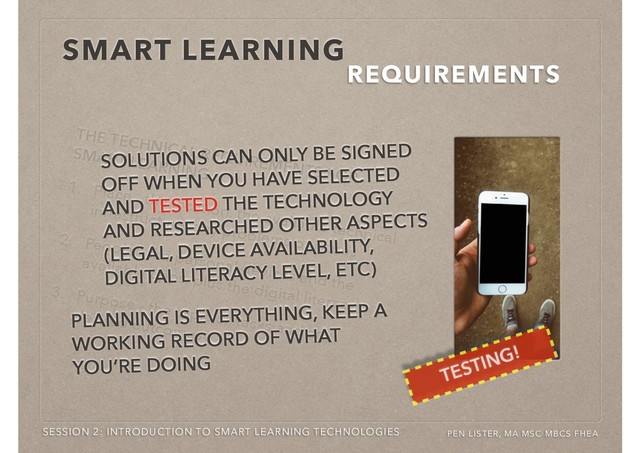 THE TECHNICAL REQUIREMENTS FOR
SMART LEARNING
1. Place - the location, the available technical
infrastructure, any problems or issues
2. People - the personal devices and the
available apps, plus the digital literacy
3. Purpose - the topic(s), tasks and any
desired outcomes
SMART LEARNING
REQUIREMENTS
SESSION 2: INTRODUCTION TO SMART LEARNING TECHNOLOGIES PEN LISTER, MA MSC MBCS FHEA
TESTING!
SOLUTIONS CAN ONLY BE SIGNED
OFF WHEN YOU HAVE SELECTED
AND TESTED THE TECHNOLOGY
AND RESEARCHED OTHER ASPECTS
(LEGAL, DEVICE AVAILABILITY,
DIGITAL LITERACY LEVEL, ETC)
PLANNING IS EVERYTHING, KEEP A
WORKING RECORD OF WHAT
YOU’RE DOING
