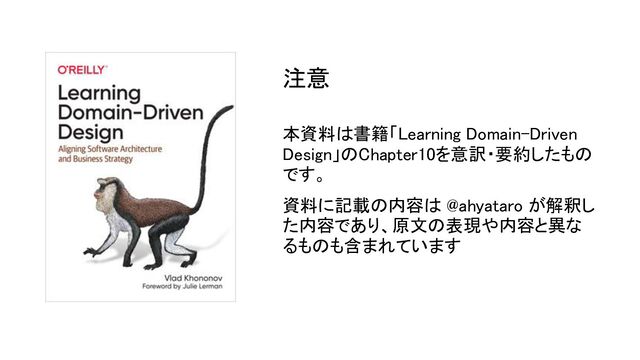 本資料は書籍「Learning Domain-Driven
Design」のChapter10を意訳・要約したもの
です。 
資料に記載の内容は @ahyataro が解釈し
た内容であり、原文の表現や内容と異な
るものも含まれています 
注意 
