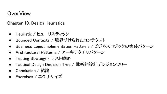 OverView 
Chapter 10. Design Heuristics 
● Heuristic / ヒューリスティック 
● Bounded Contexts / 境界づけられたコンテクスト 
● Business Logic Implementation Patterns / ビジネスロジックの実装パターン 
● Architectural Patterns / アーキテクチャパターン 
● Testing Strategy / テスト戦略 
● Tactical Design Decision Tree / 戦術的設計デシジョンツリー  
● Conclusion / 結論 
● Exercises / エクササイズ 
