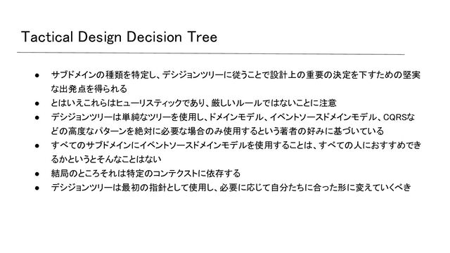 Tactical Design Decision Tree 
● サブドメインの種類を特定し、デシジョンツリーに従うことで設計上の重要の決定を下すための堅実
な出発点を得られる 
● とはいえこれらはヒューリスティックであり、厳しいルールではないことに注意
 
● デシジョンツリーは単純なツリーを使用し、ドメインモデル、イベントソースドメインモデル、CQRSな
どの高度なパターンを絶対に必要な場合のみ使用するという著者の好みに基づいている
 
● すべてのサブドメインにイベントソースドメインモデルを使用することは、すべての人におすすめでき
るかというとそんなことはない 
● 結局のところそれは特定のコンテクストに依存する
 
● デシジョンツリーは最初の指針として使用し、必要に応じて自分たちに合った形に変えていくべき
 
