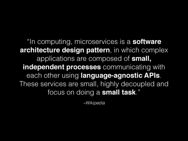 –Wikipedia
“In computing, microservices is a software
architecture design pattern, in which complex
applications are composed of small,
independent processes communicating with
each other using language-agnostic APIs.
These services are small, highly decoupled and
focus on doing a small task.”
